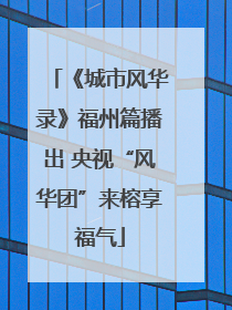 《城市风华录》福州篇播出 央视“风华团”来榕享福气