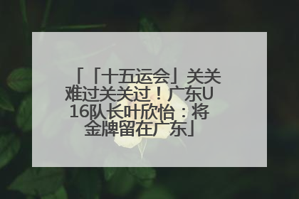 「十五运会」关关难过关关过！广东U16队长叶欣怡：将金牌留在广东