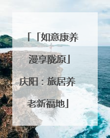 「如意康养 漫享陇原」庆阳：旅居养老新福地