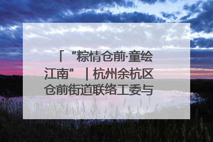 “粽情仓前·童绘江南”｜杭州余杭区仓前街道联络工委与辖区群众共度佳节