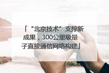 “北京技术”支撑新成果，300公里级量子直接通信网络构建