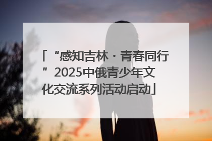 “感知吉林・青春同行”2025中俄青少年文化交流系列活动启动