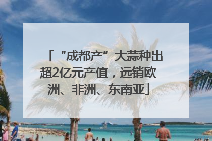 “成都产”大蒜种出超2亿元产值，远销欧洲、非洲、东南亚