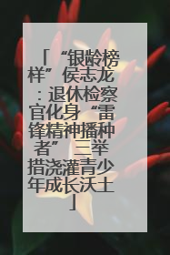 “银龄榜样”侯志龙：退休检察官化身“雷锋精神播种者” 三举措浇灌青少年成长沃土