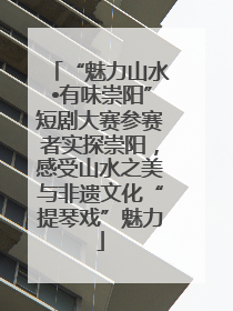 “魅力山水•有味崇阳”短剧大赛参赛者实探崇阳，感受山水之美与非遗文化“提琴戏”魅力