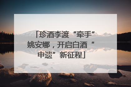 珍酒李渡“牵手”姚安娜，开启白酒“申遗”新征程