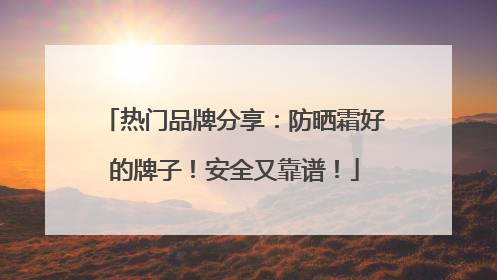 热门品牌分享：防晒霜好的牌子！安全又靠谱！