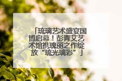 琉璃艺术盛宴国博启幕！彭青艾艺术馆携瑰丽之作绽放“琉光璃彩”