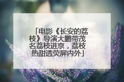 电影《长安的荔枝》导演大鹏带茂名荔枝进京，荔枝热甜透荧屏内外