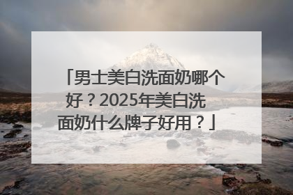 男士美白洗面奶哪个好？2025年美白洗面奶什么牌子好用？