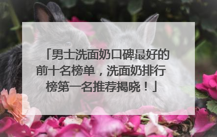 男士洗面奶口碑最好的前十名榜单，洗面奶排行榜第一名推荐揭晓！