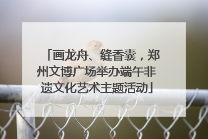 画龙舟、缝香囊，郑州文博广场举办端午非遗文化艺术主题活动