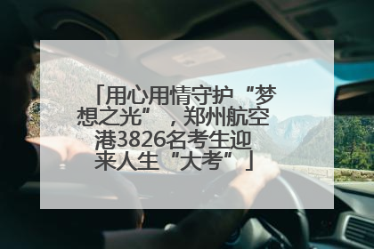 用心用情守护“梦想之光”，郑州航空港3826名考生迎来人生“大考”