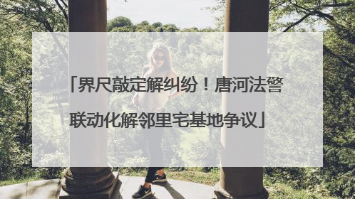 界尺敲定解纠纷！唐河法警联动化解邻里宅基地争议