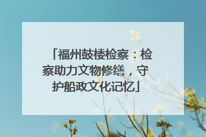 福州鼓楼检察：检察助力文物修缮，守护船政文化记忆