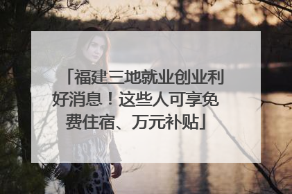 福建三地就业创业利好消息！这些人可享免费住宿、万元补贴