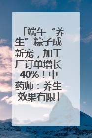 端午“养生”粽子成新宠，加工厂订单增长40%！中药师：养生效果有限