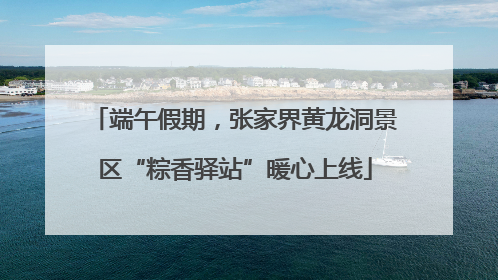 端午假期，张家界黄龙洞景区“粽香驿站”暖心上线
