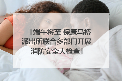 端午将至 保康马桥派出所联合多部门开展消防安全大检查