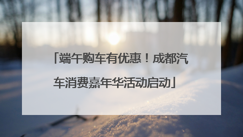 端午购车有优惠！成都汽车消费嘉年华活动启动