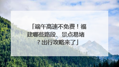 端午高速不免费！福建哪些路段、景点易堵？出行攻略来了