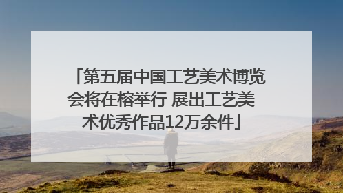 第五届中国工艺美术博览会将在榕举行 展出工艺美术优秀作品12万余件