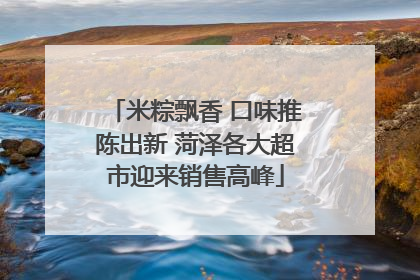 米粽飘香 口味推陈出新 菏泽各大超市迎来销售高峰