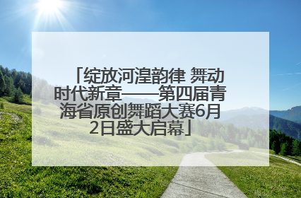 绽放河湟韵律 舞动时代新章——第四届青海省原创舞蹈大赛6月2日盛大启幕