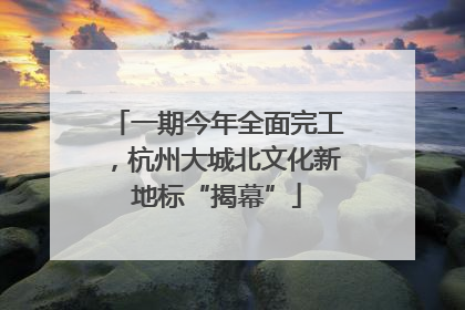 一期今年全面完工，杭州大城北文化新地标“揭幕”