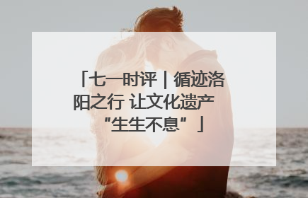 七一时评｜循迹洛阳之行 让文化遗产“生生不息”