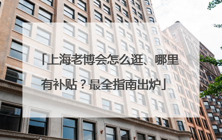 上海老博会怎么逛、哪里有补贴？最全指南出炉