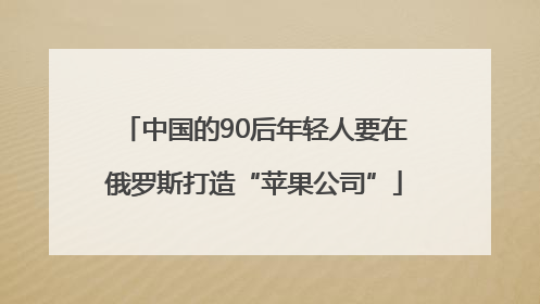 中国的90后年轻人要在俄罗斯打造“苹果公司”