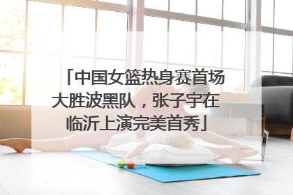 中国女篮热身赛首场大胜波黑队，张子宇在临沂上演完美首秀