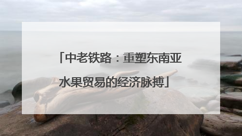 中老铁路：重塑东南亚水果贸易的经济脉搏