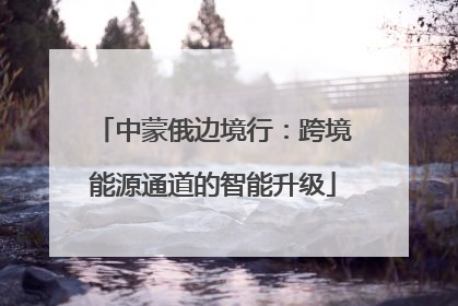 中蒙俄边境行：跨境能源通道的智能升级