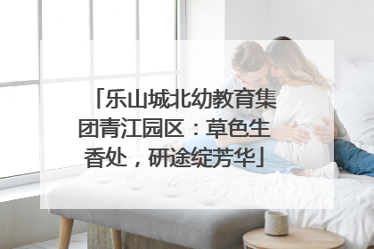 乐山城北幼教育集团青江园区：草色生香处，研途绽芳华