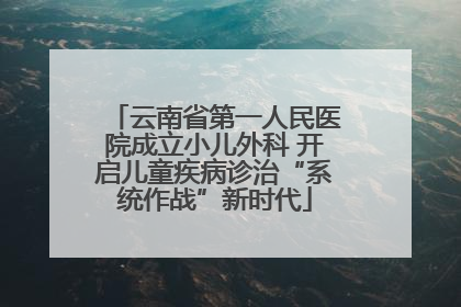 云南省第一人民医院成立小儿外科 开启儿童疾病诊治“系统作战”新时代