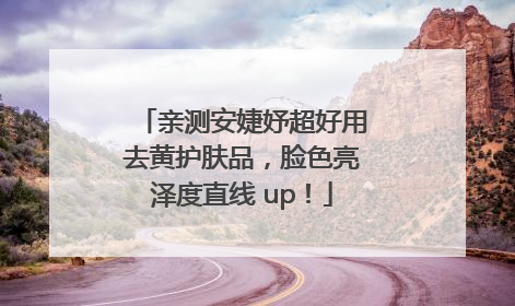 亲测安婕妤超好用去黄护肤品，脸色亮泽度直线 up！