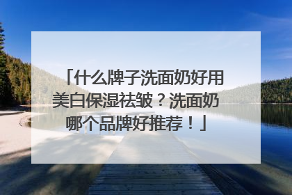 什么牌子洗面奶好用美白保湿祛皱？洗面奶哪个品牌好推荐！