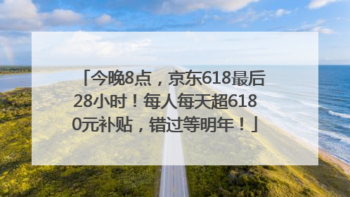 今晚8点，京东618最后28小时！每人每天超6180元补贴，错过等明年！