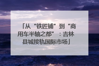 从“铁匠铺”到“商用车半轴之都”：吉林县城接轨国际市场