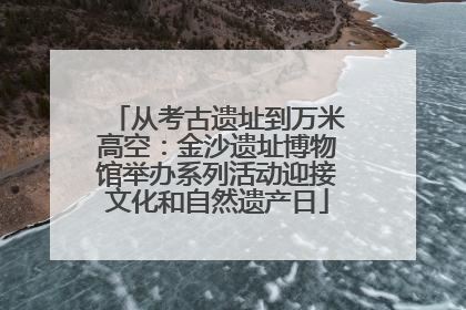 从考古遗址到万米高空：金沙遗址博物馆举办系列活动迎接文化和自然遗产日