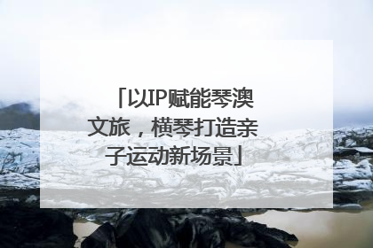 以IP赋能琴澳文旅，横琴打造亲子运动新场景