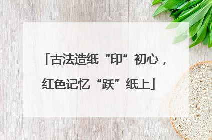 古法造纸“印”初心，红色记忆“跃”纸上