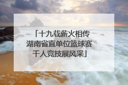 十九载薪火相传 湖南省直单位篮球赛千人竞技展风采