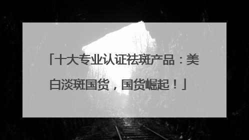 十大专业认证祛斑产品：美白淡斑国货，国货崛起！