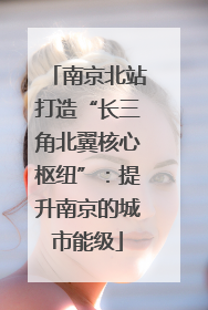 南京北站打造“长三角北翼核心枢纽”：提升南京的城市能级