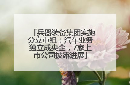 兵器装备集团实施分立重组：汽车业务独立成央企，7家上市公司披露进展