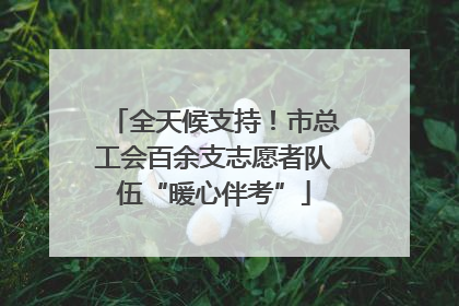 全天候支持！市总工会百余支志愿者队伍“暖心伴考”