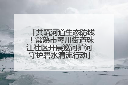 共筑河道生态防线！常熟市琴川街道珠江社区开展巡河护河守护碧水清流行动